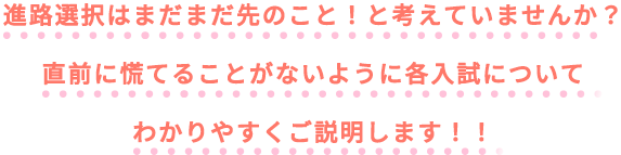 進路選択はまだまだ先のこと！と考えていませんか？直前に慌てることがないように各入試についてわかりやすくご説明します！！