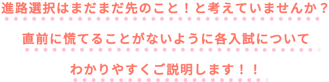 進路選択はまだまだ先のこと！と考えていませんか？直前に慌てることがないように各入試についてわかりやすくご説明します！！