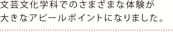 文芸文化学科でのさまざまな体験が大きなアピールポイントになりました。