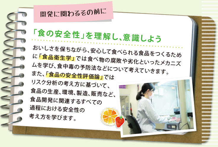 敗発に関わるその前に 「食の安全性」を理解し、意識しよう おいしさを保ちながら、安心して食べられる食品をつくるために「食品衛生学」では食べ物の腐敗や劣化といったメカニズムを学び、食中毒の予防法などについて考えていきます。また、「食品の安全性評価論」ではリスク分析の考え方に基づいて、食品の生産、環境、製造、販売など、食品開発に関連するすべての過程における安全性の考え方を学びます。