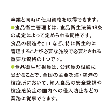 卒業と同時に任用資格を取得できます。●食品衛生管理者は、食品衛生法第48条の規定によって定められる資格です。食品の製造や加工など、特に衛生的に管理することが必要な施設で必要とされる重要な資格の1つです。●食品衛生監視員は、公務員の試験に受かることで、全国の主要な海・空港の検疫所において、輸入食品の安全監視や検疫感染症の国内への侵入防止などの業務に従事できます。