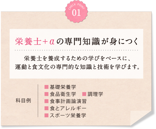 01 栄養士＋αの専門知識が身につく 栄養士を養成するための学びをベースに、運動と食文化の専門的な知識と技術を学びます。科目例 ■基礎栄養学■食品衛生学　■調理学■食事計画論演習　■食とアレルギー　■スポーツ栄養学