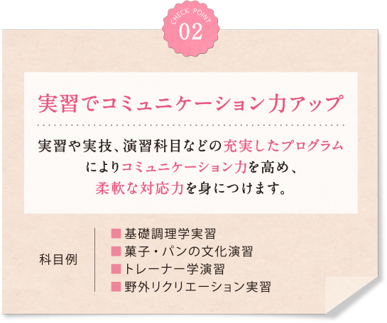 02 実習でコミュニケーション力アップ 実習や実技、演習科目などの充実したプログラムによりコミュニケーション力を高め、柔軟な対応力を身につけます。科目例 ■基礎調理学実習　■菓子・パンの文化演習■トレーナー学演習　■野外リクリエーション実習