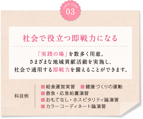 03 社会で役立つ即戦力になる 「実践の場」を数多く用意。さまざまな地域貢献活動を実施し、 社会で通用する即戦力を備えることができます。 科目例 ■給食運営実習　■健康づくりの運動■救急・応急処置演習■おもてなし・ホスピタリティ論■カラーコーディネート論　