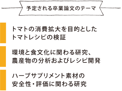 予定される卒業論文のテーマ トマトの消費拡大を目的としたトマトレシピの検証 環境と食に関わる研究、農産物の分析およびレシピ開発 ハーブサプリメント素材の安全性・評価に関わる研究