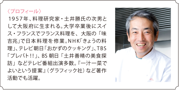 〈プロフィール〉 １９５７年、料理研究家・土井勝氏の次男として大阪府に生まれる。大学卒業後にスイス・フランスでフランス料理を、大阪の「味吉兆」で日本料理を修業。NHK「きょうの料理」、テレビ朝日「おかずのクッキング」、TBS「プレバト！！」、BS朝日「土井善晴の美食探訪」などテレビ番組出演多数。『一汁一菜でよいという提案』（グラフィック社）など著作活動でも活躍。