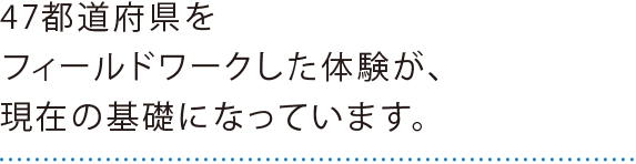 47都道府県をフィールドワークした体験が、現在の基礎になっています。