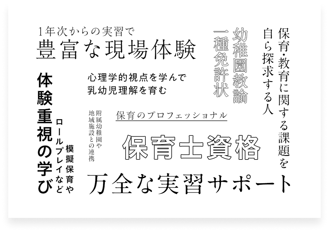 1年次からの実習で豊富な現場体験 心理学的視点をmななんで乳幼児理解を育む 保育のプロフェッショナル 保育士資格 万全な実習サポート 附属幼稚園や地域施設との連携 模擬保育やロールプレイなど体験重視の学び 保育・教育に関する課題を自ら探究する人 幼稚園教諭一種免許状